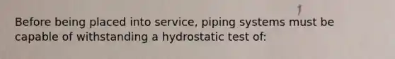 Before being placed into service, piping systems must be capable of withstanding a hydrostatic test of: