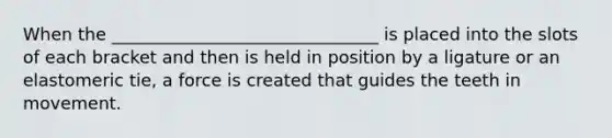 When the _______________________________ is placed into the slots of each bracket and then is held in position by a ligature or an elastomeric tie, a force is created that guides the teeth in movement.