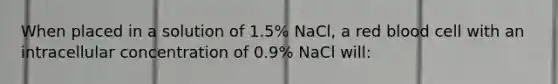 When placed in a solution of 1.5% NaCl, a red blood cell with an intracellular concentration of 0.9% NaCl will: