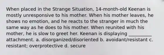 When placed in the Strange Situation, 14-month-old Keenan is mostly unresponsive to his mother. When his mother leaves, he shows no emotion, and he reacts to the stranger in much the same way as he does to his mother. When reunited with his mother, he is slow to greet her. Keenan is displaying __________ attachment. a. disorganized/disoriented b. avoidant/resistant c. resistant; overprotective d. secure