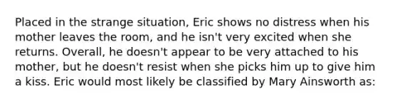 Placed in the strange situation, Eric shows no distress when his mother leaves the room, and he isn't very excited when she returns. Overall, he doesn't appear to be very attached to his mother, but he doesn't resist when she picks him up to give him a kiss. Eric would most likely be classified by Mary Ainsworth as: