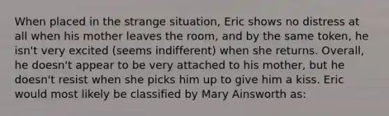 When placed in the strange situation, Eric shows no distress at all when his mother leaves the room, and by the same token, he isn't very excited (seems indifferent) when she returns. Overall, he doesn't appear to be very attached to his mother, but he doesn't resist when she picks him up to give him a kiss. Eric would most likely be classified by Mary Ainsworth as: