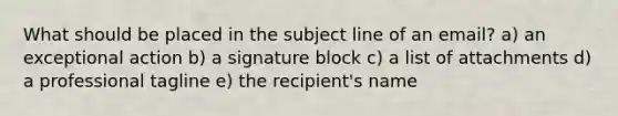 What should be placed in the subject line of an email? a) an exceptional action b) a signature block c) a list of attachments d) a professional tagline e) the recipient's name