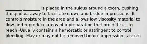 ________ ________ is placed in the sulcus around a tooth, pushing the gingiva away to facilitate crown and bridge impressions. It controls moisture in the area and allows low viscosity material to flow and reproduce areas of a preparation that are difficult to reach -Usually contains a hemostatic or astringent to control bleeding -May or may not be removed before impression is taken