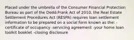 Placed under the umbrella of the Consumer Financial Protection Bureau as part of the Dodd-Frank Act of 2010, the Real Estate Settlement Procedures Act (RESPA) requires loan settlement information to be prepared on a social form known as the: -certificate of occupancy -servicing agreement -your home loan toolkit booklet -closing disclosure