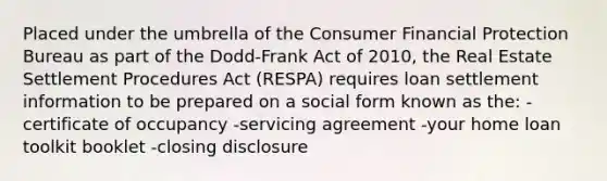 Placed under the umbrella of the Consumer Financial Protection Bureau as part of the Dodd-Frank Act of 2010, the Real Estate Settlement Procedures Act (RESPA) requires loan settlement information to be prepared on a social form known as the: -certificate of occupancy -servicing agreement -your home loan toolkit booklet -closing disclosure