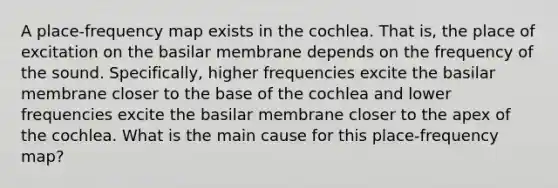 A place-frequency map exists in the cochlea. That is, the place of excitation on the basilar membrane depends on the frequency of the sound. Specifically, higher frequencies excite the basilar membrane closer to the base of the cochlea and lower frequencies excite the basilar membrane closer to the apex of the cochlea. What is the main cause for this place-frequency map?