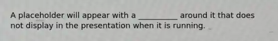 A placeholder will appear with a __________ around it that does not display in the presentation when it is running.