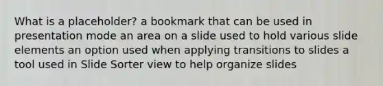 What is a placeholder? a bookmark that can be used in presentation mode an area on a slide used to hold various slide elements an option used when applying transitions to slides a tool used in Slide Sorter view to help organize slides