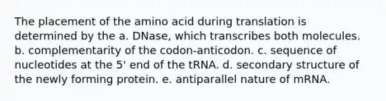 The placement of the amino acid during translation is determined by the a. DNase, which transcribes both molecules. b. complementarity of the codon-anticodon. c. sequence of nucleotides at the 5' end of the tRNA. d. secondary structure of the newly forming protein. e. antiparallel nature of mRNA.