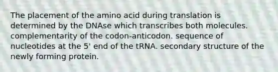 The placement of the amino acid during translation is determined by the DNAse which transcribes both molecules. complementarity of the codon-anticodon. sequence of nucleotides at the 5' end of the tRNA. secondary structure of the newly forming protein.