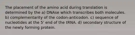 The placement of the amino acid during translation is determined by the a) DNAse which transcribes both molecules. b) complementarity of the codon-anticodon. c) sequence of nucleotides at the 5' end of the tRNA. d) secondary structure of the newly forming protein.