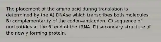 The placement of the amino acid during translation is determined by the A) DNAse which transcribes both molecules. B) complementarity of the codon-anticodon. C) sequence of nucleotides at the 5' end of the tRNA. D) secondary structure of the newly forming protein.