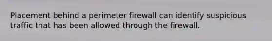 Placement behind a perimeter firewall can identify suspicious traffic that has been allowed through the firewall.