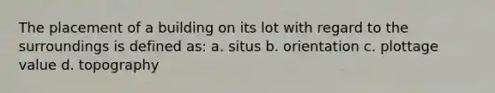 The placement of a building on its lot with regard to the surroundings is defined as: a. situs b. orientation c. plottage value d. topography