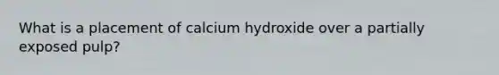 What is a placement of calcium hydroxide over a partially exposed pulp?