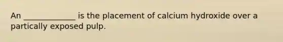 An _____________ is the placement of calcium hydroxide over a partically exposed pulp.