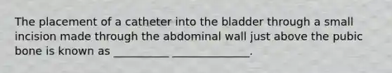 The placement of a catheter into the bladder through a small incision made through the abdominal wall just above the pubic bone is known as __________ ______________.