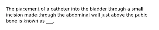 The placement of a catheter into the bladder through a small incision made through the abdominal wall just above the pubic bone is known as ___.