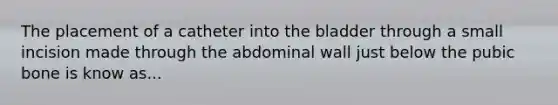 The placement of a catheter into the bladder through a small incision made through the abdominal wall just below the pubic bone is know as...