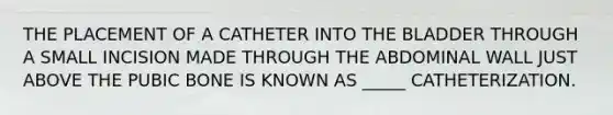 THE PLACEMENT OF A CATHETER INTO THE BLADDER THROUGH A SMALL INCISION MADE THROUGH THE ABDOMINAL WALL JUST ABOVE THE PUBIC BONE IS KNOWN AS _____ CATHETERIZATION.