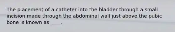 The placement of a catheter into the bladder through a small incision made through the abdominal wall just above the pubic bone is known as ____.