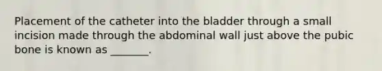 Placement of the catheter into the bladder through a small incision made through the abdominal wall just above the pubic bone is known as _______.