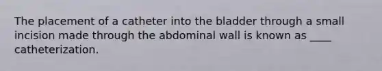 The placement of a catheter into the bladder through a small incision made through the abdominal wall is known as ____ catheterization.