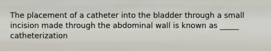 The placement of a catheter into the bladder through a small incision made through the abdominal wall is known as _____ catheterization