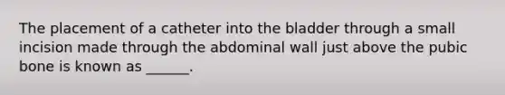 The placement of a catheter into the bladder through a small incision made through the abdominal wall just above the pubic bone is known as ______.