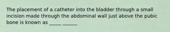 The placement of a catheter into the bladder through a small incision made through the abdominal wall just above the pubic bone is known as _____ ______