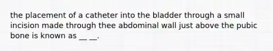 the placement of a catheter into the bladder through a small incision made through thee abdominal wall just above the pubic bone is known as __ __.