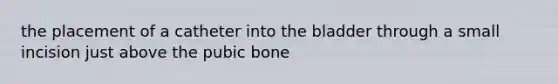 the placement of a catheter into the bladder through a small incision just above the pubic bone