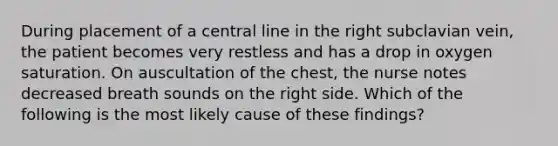 During placement of a central line in the right subclavian vein, the patient becomes very restless and has a drop in oxygen saturation. On auscultation of the chest, the nurse notes decreased breath sounds on the right side. Which of the following is the most likely cause of these findings?