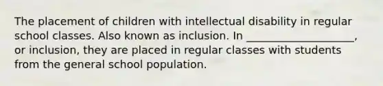 The placement of children with intellectual disability in regular school classes. Also known as inclusion. In ____________________, or inclusion, they are placed in regular classes with students from the general school population.