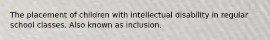 The placement of children with intellectual disability in regular school classes. Also known as inclusion.