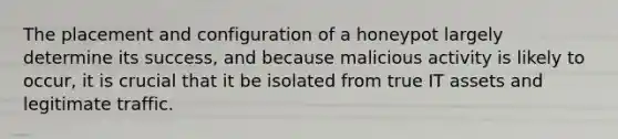 The placement and configuration of a honeypot largely determine its success, and because malicious activity is likely to occur, it is crucial that it be isolated from true IT assets and legitimate traffic.