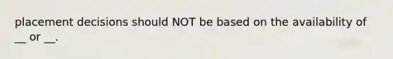 placement decisions should NOT be based on the availability of __ or __.