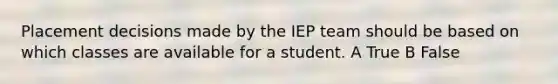 Placement decisions made by the IEP team should be based on which classes are available for a student. A True B False