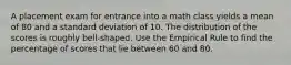 A placement exam for entrance into a math class yields a mean of 80 and a standard deviation of 10. The distribution of the scores is roughly bell-shaped. Use the Empirical Rule to find the percentage of scores that lie between 60 and 80.