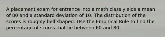 A placement exam for entrance into a math class yields a mean of 80 and a standard deviation of 10. The distribution of the scores is roughly bell-shaped. Use the Empirical Rule to find the percentage of scores that lie between 60 and 80.