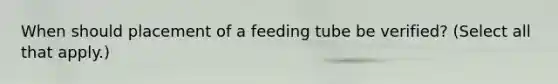 When should placement of a feeding tube be verified? (Select all that apply.)