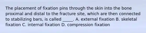 The placement of fixation pins through the skin into the bone proximal and distal to the fracture site, which are then connected to stabilizing bars, is called _____. A. external fixation B. skeletal fixation C. internal fixation D. compression fixation