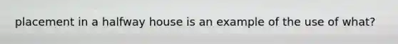 placement in a halfway house is an example of the use of what?