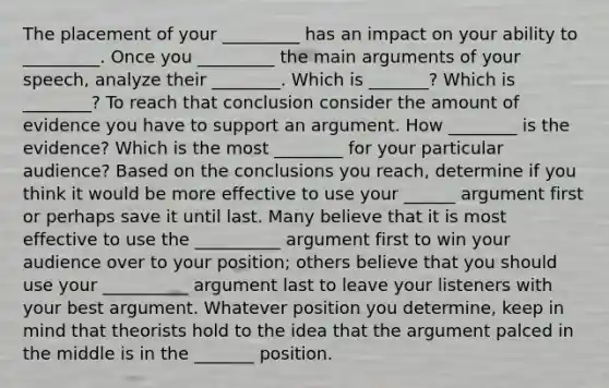 The placement of your _________ has an impact on your ability to _________. Once you _________ the main arguments of your speech, analyze their ________. Which is _______? Which is ________? To reach that conclusion consider the amount of evidence you have to support an argument. How ________ is the evidence? Which is the most ________ for your particular audience? Based on the conclusions you reach, determine if you think it would be more effective to use your ______ argument first or perhaps save it until last. Many believe that it is most effective to use the __________ argument first to win your audience over to your position; others believe that you should use your __________ argument last to leave your listeners with your best argument. Whatever position you determine, keep in mind that theorists hold to the idea that the argument palced in the middle is in the _______ position.