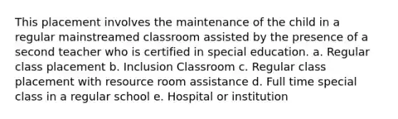 This placement involves the maintenance of the child in a regular mainstreamed classroom assisted by the presence of a second teacher who is certified in special education. a. Regular class placement b. Inclusion Classroom c. Regular class placement with resource room assistance d. Full time special class in a regular school e. Hospital or institution