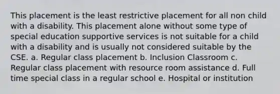 This placement is the least restrictive placement for all non child with a disability. This placement alone without some type of special education supportive services is not suitable for a child with a disability and is usually not considered suitable by the CSE. a. Regular class placement b. Inclusion Classroom c. Regular class placement with resource room assistance d. Full time special class in a regular school e. Hospital or institution