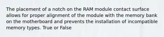 The placement of a notch on the RAM module contact surface allows for proper alignment of the module with the memory bank on the motherboard and prevents the installation of incompatible memory types. True or False