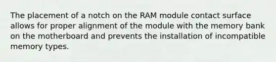 The placement of a notch on the RAM module contact surface allows for proper alignment of the module with the memory bank on the motherboard and prevents the installation of incompatible memory types.