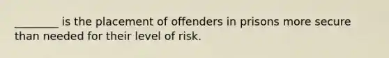 ________ is the placement of offenders in prisons more secure than needed for their level of risk.